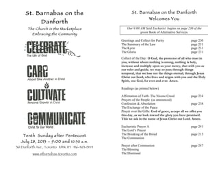 St. Barnabas on the
Danforth
The Church in the Marketplace
Embracing the Community
Tenth Sunday after Pentecost
July 28, 2013 – 9:00 and 10:30 a.m.
361 Danforth Ave., Toronto M4K 1P1 416-463-1344
www.stbarnabas-toronto.com
St. Barnabas on the Danforth
Welcomes You
Our 9:00 AM Said Eucharist begins on page 230 of the
green Book of Alternative Services.
Greetings and Collect for Purity page 230
The Summary of the Law page 231
The Kyrie page 231
The Gloria page 231
Collect of the Day: O God, the protector of all who trust in
you, without whom nothing is strong, nothing is holy,
increase and multiply upon us your mercy, that with you as
our ruler and guide, we may so pass through things
temporal, that we lose not the things eternal; through Jesus
Christ our Lord, who lives and reigns with you and the Holy
Spirit, one God, for ever and ever. Amen.
Readings (as printed below)
Affirmation of Faith: The Nicene Creed page 234
Prayers of the People (as announced)
Confession & Absolution page 238
The Exchange of the Peace
Prayer over the Gifts: God of grace, accept all we offer you
this day, as we look toward the glory you have promised.
This we ask in the name of Jesus Christ our Lord. Amen.
Eucharistic Prayer A page 241
The Lord’s Prayer
The Breaking of the Bread page 213
The Communion
Prayer after Communion page 247
The Blessing
The Dismissal
 
