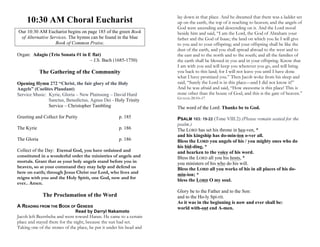 10:30 AM Choral Eucharist
Our 10:30 AM Eucharist begins on page 185 of the green Book
of Alternative Services. The hymns can be found in the blue
Book of Common Praise.
Organ: Adagio (Trio Sonata #1 in E flat)
– J.S. Bach (1685-1750)
The Gathering of the Community
Opening Hymn 272 “Christ, the fair glory of the Holy
Angels” (Coelites Plaudant)
Service Music: Kyrie, Gloria – New Plainsong – David Hurd
Sanctus, Benedictus, Agnus Dei - Holy Trinity
Service – Christopher Tambling
Greeting and Collect for Purity p. 185
The Kyrie p. 186
The Gloria p. 186
Collect of the Day: Eternal God, you have ordained and
constituted in a wonderful order the ministries of angels and
mortals. Grant that as your holy angels stand before you in
heaven, so at your command they may help and defend us
here on earth; through Jesus Christ our Lord, who lives and
reigns with you and the Holy Spirit, one God, now and for
ever.. Amen.
The Proclamation of the Word
A READING FROM THE BOOK OF GENESIS
Read by Darryl Nakamoto
Jacob left Beersheba and went toward Haran. He came to a certain
place and stayed there for the night, because the sun had set.
Taking one of the stones of the place, he put it under his head and
lay down in that place. And he dreamed that there was a ladder set
up on the earth, the top of it reaching to heaven; and the angels of
God were ascending and descending on it. And the Lord stood
beside him and said, “I am the Lord, the God of Abraham your
father and the God of Isaac; the land on which you lie I will give
to you and to your offspring; and your offspring shall be like the
dust of the earth, and you shall spread abroad to the west and to
the east and to the north and to the south; and all the families of
the earth shall be blessed in you and in your offspring. Know that
I am with you and will keep you wherever you go, and will bring
you back to this land; for I will not leave you until I have done
what I have promised you.” Then Jacob woke from his sleep and
said, “Surely the Lord is in this place—and I did not know it!”
And he was afraid and said, “How awesome is this place! This is
none other than the house of God, and this is the gate of heaven.”
GENESIS 28:10–17
The word of the Lord: Thanks be to God.
PSALM 103: 19-22 (Tone VIII.2) (Please remain seated for the
psalm.)
The LORD has set his throne in hea-ven, *
and his kingship has do-min-ion o-ver all.
Bless the LORD you angels of his / you mighty ones who do
his bid-ding, *
and hearken to the voice of his word.
Bless the LORD all you his hosts, *
you ministers of his who do his will.
Bless the LORD all you works of his in all places of his do-
min-ion; *
bless the LORD O my soul.
Glory be to the Father and to the Son:
and to the Ho-ly Spi-rit.
As it was in the beginning is now and ever shall be:
world with-out end A-men.
 