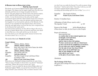 A READING FROM THE REVELATION TO JOHN
Read by Joyce Connell
War broke out in heaven; Michael and his angels fought against
the dragon. The dragon and his angels fought back, but they were
defeated, and there was no longer any place for them in
heaven. The great dragon was thrown down, that ancient serpent,
who is called the Devil and Satan, the deceiver of the whole
world— he was thrown down to the earth, and his angels
were thrown down with him. Then I heard a loud voice in heaven,
proclaiming, “Now have come the salvation and the power and
the kingdom of our God and the authority of his Messiah, for the
accuser of our comrades has been thrown down, who accuses
them day and night before our God. But they have conquered him
by the blood of the Lamb and by
the word of their testimony, for they did not cling to life even in
the face of death. Rejoice then, you heavens and those who dwell
in them! But woe to the earth and the sea, for the devil
has come down to you with great wrath, because he knows that
his time is short!” REVELA TION 12:7–12
The word of the Lord: Thanks be to God.
Gospel Alleluia
Choir: Alleluia, alleluia, alleluia
All: Alleluia, alleluia, alleluia
Cantor: Holy, holy, holy is the Lord of hosts; the whole
earth is full of his glory.
All: Alleluia, alleluia, alleluia
Gospeller: The Lord be with you.
All: And also with you.
Gospeller: The Holy Gospel of our Lord Jesus Christ
according to John.
All: Glory to you, Lord Jesus Christ.
When Jesus saw Nathanael coming toward him, he said of him,
“Here is truly an Israelite in whom there is no deceit!” Nathanael
asked him, “Where did you get to know me?” Jesus
answered, “I saw you under the fig tree before Philip called you.”
Nathanael replied, “Rabbi, you are the Son of God! You are the
King of Israel!” Jesus answered, “Do you believe because I told
you that I saw you under the fig tree? You will see greater things
than these.” And he said to him, “Very truly, I tell you, you will
see heaven opened and the angels of God
ascending and descending upon the Son of Man.” JOHN 1:47–51
Gospeller: The Gospel of Christ:
All: Praise to you, Lord Jesus Christ.
Homily: Fr Jonathan Eayrs
Affirmation of Faith (Please stand as able.)
The Apostles’ Creed p. 189
Prayers of the People led by Rhonda Boyce
(Please kneel, as able, for the Prayers of the People)
Prayer of Confession
Most merciful God
we confess that we have sinned against you
in thought, word and deed,
by what we have done,
and by what we have left undone.
We have not loved you with our whole heart;
we have not loved our neighbours as ourselves.
We are truly sorry and we humbly repent.
For the sake of your Son Jesus Christ,
Have mercy on us and forgive us,
that we may delight in your will,
and walk in your ways,
to the glory of your name. Amen.
Absolution
The Exchange of the Peace
(We greet and exchange the Peace of Christ with our
neighbours.)
 