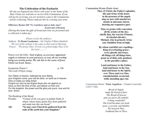 The Celebration of the Eucharist
All who are baptized into Christ with water in the Name of the
Holy Trinity are welcome to receive Holy Communion. If you
will not be receiving, you are invited to come to the Communion
rail for a blessing. Please indicate this by crossing your arms.
Offertory Hymn 320 “Ye watchers and ye holy ones”
(Lasst uns erfreuen)
(During this hymn the gifts of bread and wine are presented and
a collection is taken up.)
(Please sit for the anthem.)
Anthem: Te Deum Laudamus – Sir Charles Villiers Stanford
The text of the anthem is the same as that used at Morning
Prayer: “We praise Thee, O God, we acknowledge Thee to be
the Lord .........”
Prayer over the Gifts: God of glory, as you have appointed
angels to minister in your presence, so may all our worship
bring you worthy praise. We ask this in the name of Jesus
Christ our Lord. Amen.
Eucharistic Prayer 3 p. 198
The Lord’s Prayer (sung)
Our Father in heaven, hallowed be your Name,
your kingdom come, your will be done, on earth as in heaven.
Give us today our daily bread.
Forgive our sins as we forgive those who sin against us.
Save us from the time of trial, and deliver us from evil,
For the kingdom, the power and the glory are yours, now and for
ever. Amen.
The Breaking of the Bread
Presider: “Creator of all, you gave us golden fields of
wheat, whose many grains have been gathered
and made into this one bread.”
All: “So may your Church be gathered from the
ends of the earth into your kingdom.”
Communion Hymn (Panis vitae)
Thee, O Christ, the Father's splendor,
life and virtue of the heart,
in the presence of the angels
sing we now with tuneful art,
mostly in alternate chorus
bearing our responsive part.
Thus we praise with veneration
all the armies of the sky;
chiefly him, the warrior Primate,
of celestial chivalry,
Michael, who in princely virtue
cast Abaddon from on high.
By whose watchful care repelling--
King of everlasting grace--
every ghostly adversary,
all things evil, all things base,
grant us of thine only goodness
in thy paradise a place.
Laud and honor to the Father,
laud and honor to the Son,
laud and honor to the Spirit,
ever Three and ever One,
consubstantial, co-eternal,
while unending ages run.
While unending ages run.
Communion Motet: Panis Angelicus – Claudio Casciolini
(1697-1760)
Bread of Angels,
made the bread of men;
The Bread of heaven
puts an end to all symbols:
A thing wonderful!
The Lord becomes our food:
poor, a servant, and humble.
We beseech Thee,
Godhead One in Three
 