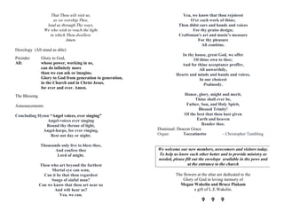 That Thou wilt visit us,
as we worship Thee,
lead us through Thy ways,
We who wish to reach the light
in which Thou dwellest.
Amen.
Doxology (All stand as able)
Presider: Glory to God,
All: whose power, working in us,
can do infinitely more
than we can ask or imagine.
Glory to God from generation to generation,
in the Church and in Christ Jesus,
for ever and ever. Amen.
The Blessing
Announcements
Concluding Hymn “Angel voices, ever singing”
Angel-voices ever singing
Round thy throne of light,
Angel-harps, for ever ringing,
Rest not day or night;
Thousands only live to bless thee,
And confess thee
Lord of might.
Thou who art beyond the farthest
Mortal eye can scan,
Can it be that thou regardest
Songs of sinful man?
Can we know that thou art near us
And wilt hear us?
Yea, we can.
Yea, we know that thou rejoicest
O'er each work of thine;
Thou didst ears and hands and voices
For thy praise design;
Craftsman's art and music's measure
For thy pleasure
All combine.
In thy house, great God, we offer
Of thine own to thee;
And for thine acceptance proffer,
All unworthily,
Hearts and minds and hands and voices,
In our choicest
Psalmody.
Honor, glory, might and merit,
Thine shall ever be,
Father, Son, and Holy Spirit,
Blessed Trinity!
Of the best that thou hast given
Earth and heaven
Render thee.
Dismissal: Deacon Grace
Organ: Toccatinetto – Christopher Tambling
We welcome our new members, newcomers and visitors today.
To help us know each other better and to provide ministry as
needed, please fill out the envelope available in the pews and
at the entrance to the church
The flowers at the altar are dedicated to the
Glory of God in loving memory of
Megan Wakelin and Bruce Pinkam
a gift of L.E.Wakelin.
VV VV VV
 