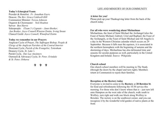 Today’s Liturgical Team:
Presider & Homilist: Fr. Jonathan Eayrs
Deacon: The Rev. Grace Caldwell-Hill
Communion Minister: Teresa Johnson
Organist & Choirmaster: Neil Houlton
Server: Ben Harris
Sidespeople: (Team 5 ) Captain – Janet Booker;
Jan Booker, Joyce Connell,Winston Dottin, Irving Stoute
Chancel Guild: Joyce Connell, Winnifred Dottin
Today we remember in our Prayers:
Anglican Cycle of Prayer, The Suffragan Bishop, People &
Clergy of the Anglican Parishes of the Central Interior
Diocesan Cycle, Parish of the Evangelist, Tottenham
Deanery Cycle, St. Luke’s
Parish Cycle, Our Lay Anointers
Outreach & Advocacy Cycle, St. Peter, Erindale
& St. Peter, Oshawa
VV VV VV
LIFE AND MINISTRY OF OUR COMMUNITY
A letter for you!
Please pick up your Thanksgiving letter from the back of the
church today.
For all who were wondering about Michaelmas
Michaelmas, the feast of Saint Michael the Archangel (also the
Feast of Saints Michael, Gabriel, Uriel and Raphael, the Feast of
the Archangels, or the Feast of Saint Michael and All Angels) is
a day in the Western Christian calendar which occurs on 29
September. Because it falls near the equinox, it is associated in
the northern hemisphere with the beginning of autumn and the
shortening of days. Michaelmas has also delineated time and
seasons for secular purposes as well, particularly in the United
Kingdom and Ireland. Source: Wikipedia
Church school
Our church school members will be meeting in The Study
(through the doors by the chapel and turn right). Members
return at Communion to rejoin their families.
Reception at the Rectory today
Everyone is invited to come to the Rectory at 20 Bowden St.
for food and refreshments following the 10:30 service this
morning. For those who don’t know where that is – just turn left
onto Hampton on the west side of the church, walk south to
Wolfrey, turn right and walk one block along Wolfrey to
Bowden. The rectory is on the southwest corner, and you can
recognize it by the wonderful wild garden of native plants at the
front.
 