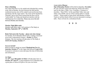 Floor refinishing
Our Upper Hall floor is to be sanded and refinished this coming
week, and on Monday, the door between the Hall and the
washroom/sacristy area will be sealed to prevent the dust from
interfering with the organ repairs. The work will be finished by
Thursday, and we have been assured that the floor will be
“walk-onable” by Friday and should not interfere with the
Thanksgiving Tea on Saturday. Please stay out of the hall
between Monday and Thursday.
Monday Night Bible study
Monday night Bible study will continue in The Study on
Monday, September 30th
at 7:00 PM.
Book Club meets this Tuesday – please note date change
For October, the St Barnabas Book Club is reading a historical
novel with a supernatural romance - Perdita, by Hilary
Scharper. The next meeting will take place in The Study at
10:30 AM Tuesday, October 1st
.
You are invited!
Please do plan to attend our annual Thanksgiving Tea this
Saturday, October 5th
in the Upper Hall between 2 and 4 PM.
Everyone is welcome to come and enjoy this time of fellowship
and refreshment.
Art Show
The 25th
annual Riverdale Art Show will take place here on
October 18th
and 19th
. A great fundraiser for St. Barnabas and
a great place to find art for gifts or for your own home
A new style of Bazaar
The St Barnabas Market will be held on Saturday, November
2nd
. We will NOT require the following: DVDs and videos,
stuff for the Men’s Table, Toys, Yesterday’s Treasures or
Jewellery. There WILL be the usual Bake Table, Jams and
Jellies, and a Raffle, and we will be renting tables to outside
crafters. . Please speak to Jenny Reid, Janet Booker or Helen
Taylor or call the church office if you are interested in renting a
table . There will also be a refreshment booth.
VV VV VV
 