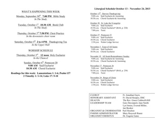 WHAT’S HAPPENING THIS WEEK
Monday, September 30th
7:00 PM Bible Study
In The Study
Tuesday, October 1st
10:30 AM Book Club
In The Study
Thursday, October 3rd
7:50 PM Choir Practice
In the downstairs choir room
Saturday, October 5th
2 to 4 PM Thanksgiving Tea
In the Upper Hall
WORSHIP SCHEDULE
Thursday, October 3rd
12 noon Holy Eucharist
In the Chancel
Sunday, October 6th
Pentecost 20
9:00 AM Said Eucharist
10:30 AM Choral Eucharist
Readings for this week: Lamentations 1: 1-6; Psalm 137
2 Timothy 1: 1-14; Luke 17: 5-10
Liturgical Schedule October 13 – November 24, 2013
October 13th
Harvest Thanksgiving
9:00 a.m. Said Eucharist & Anointing
10:30 a.m. Choral Eucharist & Anointing
October 20 St. Luke the Evangelist
9:00 a.m. Said Eucharist
10:30 a.m. Choral Eucharist* (BAS, p. 230)
7:00 p.m. Taizé
October 27 Pentecost 23
9:00 a.m. Said Eucharist
10:30 a.m. Choral Eucharist
2:30 p.m. Nisbet Lodge Service
November 3 Feast of All Saints
9:00 a.m. Said Eucharist
10:30 a.m. Choral Eucharist
Novembe 10 All Souls/Remembrance Sunday
9:00 a.m. Said Eucharist & Anointing
10:30 a.m. Choral Eucharist & Anointing
November 17 Pentecost 26
9:00 a.m. Said Eucharist
10:30 a.m. Choral Eucharist* (BAS, p. 230)
7:00 p.m. Taizé
November 24 Reign of Christ
9:00 a.m. Said Eucharist
10:30 a.m. Choral Eucharist
2:30 p.m. Nisbet Lodge Service
CLERGY Fr. Jonathan Eayrs
HONORARY ASSISTANT Fr. David Hoopes, OHC
DEACON The Rev. Grace Caldwell-Hill
LEADERSHIP TEAM Gary Davenport, Jane Smith
Lyn Inniss, Everod Miller,
Jan Booker
ORGANIST & CHOIRMASTER Neil Houlton
PARISH ADMINISTRATOR Mary Roycroft Ranni
ORGANIST EMERITUS Dr. Eugene Gates
 