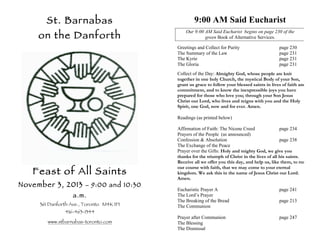 St. Barnabas

on the Danforth

9:00 AM Said Eucharist
Our 9:00 AM Said Eucharist begins on page 230 of the
green Book of Alternative Services.
Greetings and Collect for Purity
The Summary of the Law
The Kyrie
The Gloria

page 230
page 231
page 231
page 231

Collect of the Day: Almighty God, whose people are knit
together in one holy Church, the mystical Body of your Son,
grant us grace to follow your blessed saints in lives of faith and
commitment, and to know the inexpressible joys you have
prepared for those who love you; through your Son Jesus
Christ our Lord, who lives and reigns with you and the Holy
Spirit, one God, now and for ever. Amen.
Readings (as printed below)

Feast of All Saints

November 3, 2013

– 9:00 and 10:30

a.m.
361 Danforth Ave., Toronto M4K 1P1
416-463-1344

www.stbarnabas-toronto.com

Affirmation of Faith: The Nicene Creed
page 234
Prayers of the People (as announced)
Confession & Absolution
page 238
The Exchange of the Peace
Prayer over the Gifts: Holy and mighty God, we give you
thanks for the triumph of Christ in the lives of all his saints.
Receive all we offer you this day, and help us, like them, to run
our course with faith, that we may come to your eternal
kingdom. We ask this in the name of Jesus Christ our Lord.
Amen.
Eucharistic Prayer A
The Lord’s Prayer
The Breaking of the Bread
The Communion

page 241

Prayer after Communion
The Blessing
The Dismissal

page 247

page 213

 