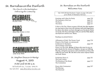 St. Barnabas on the Danforth
The Church in the Marketplace
Embracing the Community
St. Stephen Deacon & Martyr
August 4, 2013
9:00 and 10:30 a.m.
361 Danforth Ave., Toronto M4K 1P1
416-463-1344 www.stbarnabas-toronto.com
St. Barnabas on the Danforth
Welcomes You
Our 9:00 AM Said Eucharist begins on page 230 of the
green Book of Alternative Services.
Greetings and Collect for Purity page 230
The Summary of the Law page 231
The Kyrie page 231
The Gloria page 231
Collect of the Day: Grant us grace, O Lord, that like Stephen
we may learn to love even our enemies and seek forgiveness
for those who desire our hurt; through your Son Jesus Christ
our Lord, who lives and reigns with you and the Holy Spirit,
one God now and for ever. Amen.
Readings (as printed below)
Affirmation of Faith: The Nicene Creed page 234
Prayers of the People (as announced)
Confession & Absolution page 238
The Exchange of the Peace
Prayer over the Gifts: Refuge of those who trust in you, we
give thanks for the witness of Stephen. Accept our offering
this day, and grant your peace and consolation to those who
suffer for your truth. We ask this in the name of Jesus Christ
our Lord. Amen.
Eucharistic Prayer A page 241
The Lord’s Prayer
The Breaking of the Bread page 213
The Communion
Prayer after Communion page 247
The Blessing
The Dismissal
 