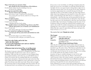 Sing to the Lord, you servants of his;
give thanks for the remembrance of his holiness.
For his wrath endures but the twinkling of an eye,
his favour for a lifetime.
Weeping may spend the night,
but joy comes in the morning.
While I felt secure, I said, “I shall never be disturbed.
You, Lord, with your favour, made me as strong as the
mountains.”
Then you hid your face,
and I was filled with fear.
I cried to you, O Lord;
I pleaded with the Lord, saying,
“What profit is there in my blood, if I go down to the Pit?
will the dust praise you or declare your faithfulness?
Hear, O Lord, and
have mercy upon me; O Lord, be my helper.”
You have turned my wailing into dancing;
you have put off my sack-cloth and clothed me with
joy.
Therefore my heart sings to you without ceasing;
O Lord my God, I will give you thanks for ever.
Glory be to the Father and to the Son:
and to the Holy Spirit.
As it was in the beginning is now and ever shall be:
world without end Amen.
A READING FROM THE LETTER OF PAUL TO THE GALATIANS
Read by Patricia Maltby
My friends, if anyone is detected in a transgression, you who have
received the Spirit should restore such a one in a spirit of
gentleness. Take care that you yourselves are not tempted. Bear
one another’s burdens, and in this way you will fulfil the law of
Christ. For if those who are nothing think they are something,
they deceive themselves. All must test their own work; then that
work, rather than their neighbour’s work, will become a cause for
pride. For all must carry their own loads. Those who are taught
the word must share in all good things with their teacher. Do not
be deceived; God is not mocked, for you reap whatever you sow.
If you sow to your own flesh, you will reap corruption from the
flesh; but if you sow to the Spirit, you will reap eternal life from
the Spirit. So let us not grow weary in doing what is right, for we
will reap at harvest time, if we do not give up. So then, whenever
we have an opportunity, let us work for the good of all, and
especially for those of the family of faith. See what large letters I
make when I am writing in my own hand! It is those who want to
make a good showing in the flesh that try to compel you to be
circumcised— only that they may not be persecuted for the cross
of Christ. Even the circumcised do not themselves obey the law,
but they want you to be circumcised so that they may boast about
your flesh. May I never boast of anything except the cross of our
Lord Jesus Christ, by which the world has been crucified to me,
and I to the world. For neither circumcision nor uncircumcision is
anything; but a new creation is everything! As for those who will
follow this rule—peace be upon them, and mercy, and upon the
Israel of God. GALATIANS 6:1–16
The word of the Lord: Thanks be to God.
The Gospel
Gospeller: The Lord be with you.
All: And also with you.
Gospeller: The Holy Gospel of our Lord Jesus Christ
according to Luke.
All: Glory to you, Lord Jesus Christ.
After this the Lord appointed seventy others and sent them on
ahead of him in pairs to every town and place where he himself
intended to go. He said to them, “The harvest is plentiful, but the
labourers are few; therefore ask the Lord of the harvest to send
out labourers into his harvest. Go on your way. See, I am sending
you out like lambs into the midst of wolves. Carry
no purse, no bag, no sandals; and greet no one on the road.
Whatever house you enter, first say, ‘Peace to this house!’
And if anyone is there who shares in peace, your peace will rest on
that person; but if not, it will return to you. Remain in the same
house, eating and drinking whatever they provide, for the labourer
deserves to be paid. Do not move about from house to
house. Whenever you enter a town and its people welcome you,
eat what is set before you; cure the sick who are there, and say to
 