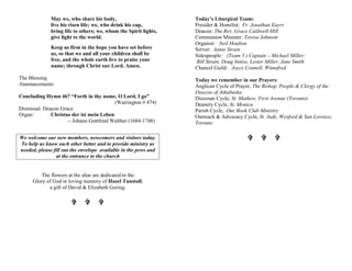 May we, who share his body,
live his risen life; we, who drink his cup,
bring life to others; we, whom the Spirit lights,
give light to the world.
Keep us firm in the hope you have set before
us, so that we and all your children shall be
free, and the whole earth live to praise your
name; through Christ our Lord. Amen.
The Blessing
Announcements
Concluding Hymn 467 “Forth in thy name, O Lord, I go”
(Warrington # 474)
Dismissal: Deacon Grace
Organ: Christus der ist mein Leben
– Johann Gottfried Walther (1684-1748)
We welcome our new members, newcomers and visitors today.
To help us know each other better and to provide ministry as
needed, please fill out the envelope available in the pews and
at the entrance to the church
The flowers at the altar are dedicated to the
Glory of God in loving memory of Hazel Tunstall,
a gift of David & Elizabeth Goring.
V V V
Today’s Liturgical Team:
Presider & Homilist: Fr. Jonathan Eayrs
Deacon: The Rev. Grace Caldwell-Hill
Communion Minister: Teresa Johnson
Organist: Neil Houlton
Server: Annie Strain
Sidespeople: (Team 3 ) Captain – Michael Miller;
Bill Strain, Doug Inniss, Lester Miller, Jane Smith
Chancel Guild: Joyce Connell, Winnifred
Today we remember in our Prayers:
Anglican Cycle of Prayer, The Bishop, People & Clergy of the
Diocese of Athabaska
Diocesan Cycle, St. Mathew, First Avenue (Toronto)
Deanery Cycle, St. Monica
Parish Cycle, Our Book Club Ministry
Outreach & Advocacy Cycle, St. Jude, Wexford & San Lorenzo,
Toronto
V V V
 