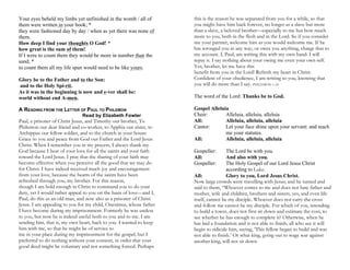 Your eyes beheld my limbs yet unfinished in the womb / all of
them were written in your book; *
they were fashioned day by day / when as yet there was none of
them.
How deep I find your thoughts O God! *
how great is the sum of them!
If I were to count them they would be more in number than the
sand; *
to count them all my life span would need to be like yours.
Glory be to the Father and to the Son:
and to the Holy Spi-rit.
As it was in the beginning is now and e-ver shall be:
world without end A-men.
A READING FROM THE LETTER OF PAUL TO PHILEMON
Read by Elizabeth Fowler
Paul, a prisoner of Christ Jesus, and Timothy our brother, To
Philemon our dear friend and co-worker, to Apphia our sister, to
Archippus our fellow soldier, and to the church in your house:
Grace to you and peace from God our Father and the Lord Jesus
Christ. When I remember you in my prayers, I always thank my
God because I hear of your love for all the saints and your faith
toward the Lord Jesus. I pray that the sharing of your faith may
become effective when you perceive all the good that we may do
for Christ. I have indeed received much joy and encouragement
from your love, because the hearts of the saints have been
refreshed through you, my brother. For this reason,
though I am bold enough in Christ to command you to do your
duty, yet I would rather appeal to you on the basis of love—and I,
Paul, do this as an old man, and now also as a prisoner of Christ
Jesus. I am appealing to you for my child, Onesimus, whose father
I have become during my imprisonment. Formerly he was useless
to you, but now he is indeed useful both to you and to me. I am
sending him, that is, my own heart, back to you. I wanted to keep
him with me, so that he might be of service to
me in your place during my imprisonment for the gospel; but I
preferred to do nothing without your consent, in order that your
good deed might be voluntary and not something forced. Perhaps
this is the reason he was separated from you for a while, so that
you might have him back forever, no longer as a slave but more
than a slave, a beloved brother—especially to me but how much
more to you, both in the flesh and in the Lord. So if you consider
me your partner, welcome him as you would welcome me. If he
has wronged you in any way, or owes you anything, charge that to
my account. I, Paul, am writing this with my own hand: I will
repay it. I say nothing about your owing me even your own self.
Yes, brother, let me have this
benefit from you in the Lord! Refresh my heart in Christ.
Confident of your obedience, I am writing to you, knowing that
you will do more than I say. PHILEMON 1–21
The word of the Lord: Thanks be to God.
Gospel Alleluia
Choir: Alleluia, alleluia, alleluia
All: Alleluia, alleluia, alleluia
Cantor: Let your face shine upon your servant: and teach
me your statutes.
All: Alleluia, alleluia, alleluia
Gospeller: The Lord be with you.
All: And also with you.
Gospeller: The Holy Gospel of our Lord Jesus Christ
according to Luke.
All: Glory to you, Lord Jesus Christ.
Now large crowds were travelling with Jesus; and he turned and
said to them, “Whoever comes to me and does not hate father and
mother, wife and children, brothers and sisters, yes, and even life
itself, cannot be my disciple. Whoever does not carry the cross
and follow me cannot be my disciple. For which of you, intending
to build a tower, does not first sit down and estimate the cost, to
see whether he has enough to complete it? Otherwise, when he
has laid a foundation and is not able to finish, all who see it will
begin to ridicule him, saying, ‘This fellow began to build and was
not able to finish.’ Or what king, going out to wage war against
another king, will not sit down
 