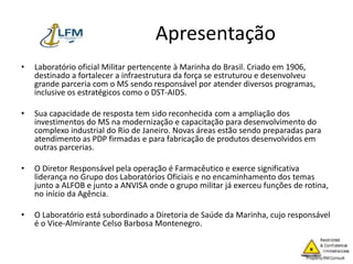 Apresentação
• Laboratório oficial Militar pertencente à Marinha do Brasil. Criado em 1906,
destinado a fortalecer a infraestrutura da força se estruturou e desenvolveu
grande parceria com o MS sendo responsável por atender diversos programas,
inclusive os estratégicos como o DST-AIDS.
• Sua capacidade de resposta tem sido reconhecida com a ampliação dos
investimentos do MS na modernização e capacitação para desenvolvimento do
complexo industrial do Rio de Janeiro. Novas áreas estão sendo preparadas para
atendimento as PDP firmadas e para fabricação de produtos desenvolvidos em
outras parcerias.
• O Diretor Responsável pela operação é Farmacêutico e exerce significativa
liderança no Grupo dos Laboratórios Oficiais e no encaminhamento dos temas
junto a ALFOB e junto a ANVISA onde o grupo militar já exerceu funções de rotina,
no início da Agência.
• O Laboratório está subordinado a Diretoria de Saúde da Marinha, cujo responsável
é o Vice-Almirante Celso Barbosa Montenegro.
 