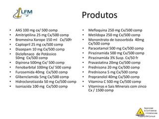 Produtos
• AAS 100 mg cx/ 500 comp
• Amitriptilina 25 mg Cx/500 comp
• Bromexina Xarope 150 ml Cx/50fr
• Captopril 25 mg cx/500 comp
• Diazepam 10 mg Cx/500 comp
• Diclofenaco de Potássico
50mg Cx/500 comp
• Dipirona 500mg Cx/ 500 comp
• Fenobarbital 100mg Cx/ 500 comp
• Furosemida 40mg Cx/500 comp
• Glibenclamida 5mg Cx/500 comp
• Hidroclorotiazida 50 mg Cx/500 comp
• Isoniazida 100 mg Cx/500 comp
• Mefloquina 250 mg Cx/500 comp
• Metildopa 250 mg Cx/500 comp
• Mononitrato de Isossorbida 40mg
Cx/500 comp
• Paracetamol 500 mg Cx/500 comp
• Pirazinamida 500 mg Cx/500 comp
• Pirazinamida 3% Susp. Cx/50 fr
• Pravastatina 20mg Cx/500 comp
• Prednisona 20 mg Cx/500 comp
• Prednisona 5 mg Cx/500 comp
• Propranolol 40mg Cx/500 comp
• Vitamina C 500 mg Cx/500 comp
• Vitaminas e Sais Minerais com zinco
Cx / 1500 comp
 
