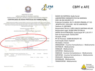 CBPF e AFE
DADOS DA EMPRESA, Razão Social:
LABORATÓRIO FARMACÊUTICO DA MARINHA
CNPJ: 00.394.502/0071-57
Endereço Completo: AV. D. HÉLDER CÂMARA, N° 315
BENFÍCA CEP: 22911290 - RIO DE JANEIRO/RJ
Telefone 21-39070839
Responsável Técnico: JOÃO CARLOS SANTANA AVELAR
Responsável Legal: ALMIR DINIZ DE PAULA
DADOS DA AUTORIZAÇÃO: Autorização Nº 1.20.377-7
Data da Autorização: 05/03/1997
Situação: ATIVA
Nº do Processo: 25000.001043/97-30
Autorização (Tipo): Especial
Atividades / Classes
ARMAZENAR - Insumos Farmacêuticos e - Medicamento
DISTRIBUIR - Medicamento
EMBALAR - Medicamento
EXPORTAR - Medicamento
FABRICAR - Insumos Farmacêuticos e - Medicamento
IMPORTAR - Insumos Farmacêuticos e - Medicamento
PRODUZIR - Medicamento
REEMBALAR - Medicamento
TRANSPORTAR - Medicamento
 