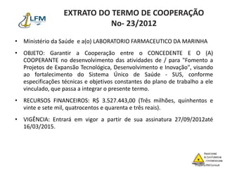 EXTRATO DO TERMO DE COOPERAÇÃO
No- 23/2012
• Ministério da Saúde e a(o) LABORATORIO FARMACEUTICO DA MARINHA
• OBJETO: Garantir a Cooperação entre o CONCEDENTE E O (A)
COOPERANTE no desenvolvimento das atividades de / para "Fomento a
Projetos de Expansão Tecnológica, Desenvolvimento e Inovação", visando
ao fortalecimento do Sistema Único de Saúde - SUS, conforme
especificações técnicas e objetivos constantes do plano de trabalho a ele
vinculado, que passa a integrar o presente termo.
• RECURSOS FINANCEIROS: R$ 3.527.443,00 (Três milhões, quinhentos e
vinte e sete mil, quatrocentos e quarenta e três reais).
• VIGÊNCIA: Entrará em vigor a partir de sua assinatura 27/09/2012até
16/03/2015.
 