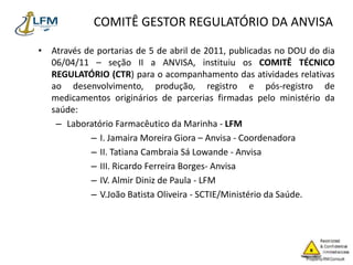 COMITÊ GESTOR REGULATÓRIO DA ANVISA
• Através de portarias de 5 de abril de 2011, publicadas no DOU do dia
06/04/11 – seção II a ANVISA, instituiu os COMITÊ TÉCNICO
REGULATÓRIO (CTR) para o acompanhamento das atividades relativas
ao desenvolvimento, produção, registro e pós-registro de
medicamentos originários de parcerias firmadas pelo ministério da
saúde:
– Laboratório Farmacêutico da Marinha - LFM
– I. Jamaira Moreira Giora – Anvisa - Coordenadora
– II. Tatiana Cambraia Sá Lowande - Anvisa
– III. Ricardo Ferreira Borges- Anvisa
– IV. Almir Diniz de Paula - LFM
– V.João Batista Oliveira - SCTIE/Ministério da Saúde.
 