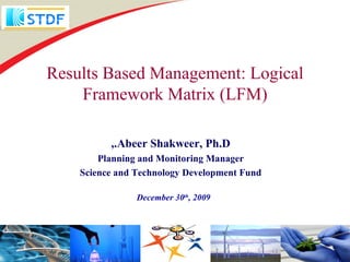 Results Based Management: Logical
    Framework Matrix (LFM)

          ,.Abeer Shakweer, Ph.D
        Planning and Monitoring Manager
    Science and Technology Development Fund

                December 30th, 2009
 