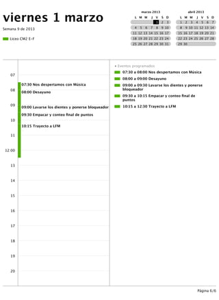 viernes 1 marzo
                                                                        marzo 2013                       abril 2013
                                                                    L M M       J   V   S D      L M M        J   V   S D
                                                                                    1   2   3    1   2    3   4   5   6   7

Semana 9 de 2013                                                    4   5   6   7   8   9 10     8   9 10 11 12 13 14
                                                                   11 12 13 14 15 16 17         15 16 17 18 19 20 21
   Liceo CM2 E-F                                                   18 19 20 21 22 23 24         22 23 24 25 26 27 28
                                                                   25 26 27 28 29 30 31         29 30




                                                          ● Eventos programados
                                                              07:30 a 08:00 Nos despertamos con Música
   07
                                                              08:00 a 09:00 Desayuno
         07:30 Nos despertamos con Música                     09:00 a 09:30 Lavarse los dientes y ponerse
   08                                                         bloqueador
         08:00 Desayuno
                                                              09:30 a 10:15 Empacar y conteo ﬁnal de
                                                              puntos
   09                                                         10:15 a 12:30 Trayecto a LFM
         09:00 Lavarse los dientes y ponerse bloqueador

         09:30 Empacar y conteo ﬁnal de puntos
   10
         10:15 Trayecto a LFM

   11



 12:00



   13



   14



   15



   16



   17



   18



   19



   20




                                                                                                              Página 6/6
 