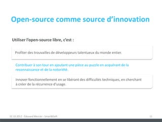 Open-source comme source d’innovation

 Utiliser l’open-source libre, c’est :

    Profiter des trouvailles de développeurs talentueux du monde entier.


     Contribuer à son tour en ajoutant une pièce au puzzle en acquérant de la
     reconnaissance et de la notoriété.

     Innover fonctionnellement en se libérant des difficultés techniques, en cherchant
     à créer de la récurrence d’usage.




02.10.2012 - Édouard Mercier - Smart&Soft                                                11
 