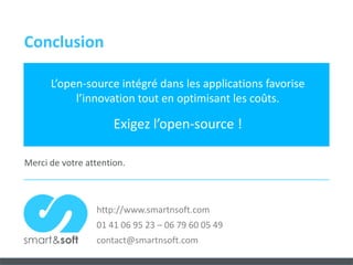 Conclusion

      L’open-source intégré dans les applications favorise
           l’innovation tout en optimisant les coûts.

                      Exigez l’open-source !

Merci de votre attention.



                 http://www.smartnsoft.com
                 01 41 06 95 23 – 06 79 60 05 49
                 contact@smartnsoft.com
 