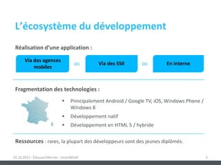 L’écosystème du développement
 Réalisation d’une application :

       Via des agences
                                      OU       Via des SSII       OU        En interne
           mobiles



 Fragmentation des technologies :
                              •     Principalement Android / Google TV, iOS, Windows Phone /
                                    Windows 8
                              •     Développement natif
                              •     Développement en HTML 5 / hybride

 Ressources : rares, la plupart des développeurs sont des jeunes diplômés.

02.10.2012 - Édouard Mercier - Smart&Soft                                                      5
 
