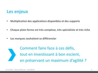 Les enjeux
 • Multiplication des applications disponibles et des supports


 • Chaque plate-forme est très complexe, très spécialisée et très riche


 • Les marques souhaitent se différencier


                   Comment faire face à ces défis,
                   tout en investissant à bon escient,
                   en préservant un maximum d’agilité ?
02.10.2012 - Édouard Mercier - Smart&Soft                                 6
 