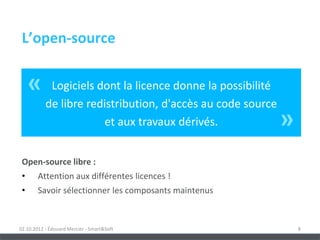 L’open-source


     «      Logiciels dont la licence donne la possibilité
           de libre redistribution, d'accès au code source
                       et aux travaux dérivés.               »
 Open-source libre :
 •      Attention aux différentes licences !
 •      Savoir sélectionner les composants maintenus



02.10.2012 - Édouard Mercier - Smart&Soft                        8
 