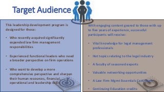 Target Audience
This leadership development program is
designed for those:
• Who recently acquired significantly
expanded law firm management
responsibilities
• Experienced functional leaders who need
a broader perspective on firm operations
• Who want to develop a more
comprehensive perspective and sharpen
their human resources, financial,
operational and leadership skills
With engaging content geared to those with up
to five years of experience, successful
participants will receive:
• Vital knowledge for legal management
professionals
• Hot topics relating to the legal industry
• A faculty of seasoned experts
• Valuable networking opportunities
• A Law Firm Mgmt Essentials Certificate
• Continuing Education credits
 