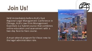 Held immediately before ALA's East
Regional Legal Management Conference in
Chicago, ALA's Law Firm Management
Essentials is a hybrid course that combines
online education and assessment with a
two-day face-to-face course.
A must-attend program for those new to
the legal administrator role.
Join Us!
 