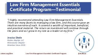Law Firm Management Essentials
Certificate Program—Testimonial
“I highly recommend attending Law Firm Management Essentials.
There are many facets to managing a law firm, and this course gave an
intuitive overview of each. It covered a wealth of important, beneficial,
and practical material. The return on investment will continue through
the years and as I grow in my role as a leader at my firm.”
Jessica Diede
Robins Kaplan LLC
Minnesota Chapter
Member Since 2015
alanet.org/lfme Law Firm Management Essentials Certificate Program @ALABuzz
 