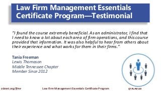 Law Firm Management Essentials
Certificate Program—Testimonial
“I found the course extremely beneficial. As an administrator, I find that
I need to know a lot about each area of firm operations, and this course
provided that information. It was also helpful to hear from others about
their experience and what works for them in their firms.”
Tania Freeman
Lewis Thomason
Middle Tennessee Chapter
Member Since 2012
alanet.org/lfme Law Firm Management Essentials Certificate Program @ALABuzz
 