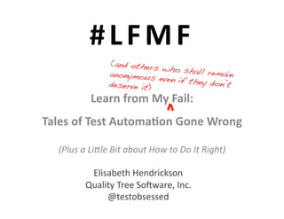 # L F M F 	
  
                          (and others
                                        who shall r
                          anonymous                 emain
                                       even if they
                          deserve it)!              don’t
                  Learn	
  from	
  My	
  Fail:	
  	
  
Tales	
  of	
  Test	
  Automa6on	
  Gone	
  Wrong	
  	
  

    (Plus	
  a	
  Li*le	
  Bit	
  about	
  How	
  to	
  Do	
  It	
  Right)	
  

                Elisabeth	
  Hendrickson	
  
               Quality	
  Tree	
  So7ware,	
  Inc.	
  
                    @testobsessed	
  
 