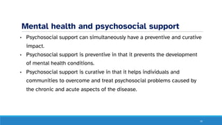 Mental health and psychosocial support
• Psychosocial support can simultaneously have a preventive and curative
impact.
• Psychosocial support is preventive in that it prevents the development
of mental health conditions.
• Psychosocial support is curative in that it helps individuals and
communities to overcome and treat psychosocial problems caused by
the chronic and acute aspects of the disease.
10
 