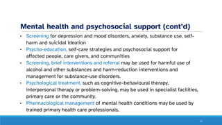 Mental health and psychosocial support (cont’d)
• Screening for depression and mood disorders, anxiety, substance use, self-
harm and suicidal ideation
• Psycho-education, self-care strategies and psychosocial support for
affected people, care givers, and communities
• Screening, brief interventions and referral may be used for harmful use of
alcohol and other substances and harm-reduction interventions and
management for substance-use disorders.
• Psychological treatment, such as cognitive–behavioural therapy,
interpersonal therapy or problem-solving, may be used in specialist facilities,
primary care or the community.
• Pharmacological management of mental health conditions may be used by
trained primary health care professionals.
11
 