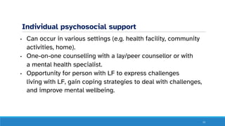 Individual psychosocial support
• Can occur in various settings (e.g. health facility, community
activities, home).
• One-on-one counselling with a lay/peer counsellor or with
a mental health specialist.
• Opportunity for person with LF to express challenges
living with LF, gain coping strategies to deal with challenges,
and improve mental wellbeing.
13
 