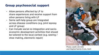14
Group psychosocial support
• Allow persons affected by LF to
share experiences and receive support from
other persons living with LF
• Some self-help group are integrated
across disease conditions (e.g. joint leprosy
and LF group)
• Can include social re-integration and socio-
economic development activities that should
be tailored to the local context (e.g. sewing /
shoe making, electronic repair)
Photo credit: US CDC
and Hopital Sainte Croix, Haiti
 