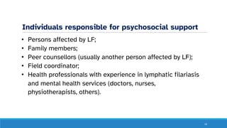 Individuals responsible for psychosocial support
• Persons affected by LF;
• Family members;
• Peer counsellors (usually another person affected by LF);
• Field coordinator;
• Health professionals with experience in lymphatic filariasis
and mental health services (doctors, nurses,
physiotherapists, others).
16
 