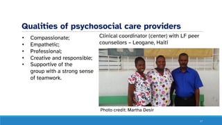 Qualities of psychosocial care providers
• Compassionate;
• Empathetic;
• Professional;
• Creative and responsible;
• Supportive of the
group with a strong sense
of teamwork.
17
Clinical coordinator (center) with LF peer
counsellors – Leogane, Haiti
Photo credit: Martha Desir
 