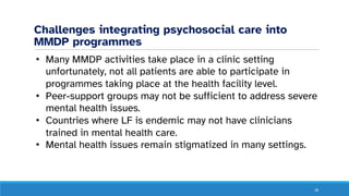 Challenges integrating psychosocial care into
MMDP programmes
18
• Many MMDP activities take place in a clinic setting
unfortunately, not all patients are able to participate in
programmes taking place at the health facility level.
• Peer-support groups may not be sufficient to address severe
mental health issues.
• Countries where LF is endemic may not have clinicians
trained in mental health care.
• Mental health issues remain stigmatized in many settings.
 