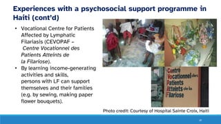 20
Experiences with a psychosocial support programme in
Haiti (cont’d)
• Vocational Centre for Patients
Affected by Lymphatic
Filariasis (CEVOPAF –
Centre Vocationnel des
Patients Atteints de
la Filariose).
• By learning income-generating
activities and skills,
persons with LF can support
themselves and their families
(e.g. by sewing, making paper
flower bouquets).
Photo credit: Courtesy of Hospital Sainte Croix, Haiti
 