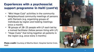 21
Experiences with a psychosocial
support programme in Haiti (cont’d)
• “Mini Hope Club” activities in the community
• Neighbourhood community meetings of persons
with filariasis (e.g. organizing groups of
individuals by region and holding meetings
once a month)
• 10 groups of 20‒25 people with LF each led by
a trained facilitator (fellow person living with LF)
• “Hope Clubs” that bring together all patients in
the region (e.g. once every 3 months)
Photo credit: Courtesy of Martha Desir, Hospital Sainte Croix,
Haiti
 