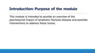 Introduction: Purpose of the module
This module is intended to provide an overview of the
psychosocial impact of lymphatic filariasis disease and possible
interventions to address these issues.
3
 