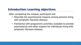 Introduction: Learning objectives
After completing the module, participant will:
• Describe the psychosocial impacts among persons living
with lymphatic filariasis disease.
• Familarise with programme activities available to provide
psychosocial and other support for individuals living with
lymphatic filariasis disease.
4
 