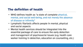The definition of health
5
• WHO defines health as “a state of complete physical,
mental, and social well-being, and not merely the absence
of disease or infirmity”
• Lymphatic filariasis affects people in mental, physical
and social aspects
• Mental health services should be integrated into the
essential package of care to ensure the early detection
and management of psychosocial issues (e.g. health care
worker training in detection, education on counselling, etc.)
 