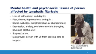 Mental health and psychosocial issues of person
affected by lymphatic filariasis
• Loss of self-esteem and dignity;
• Fear, shame, hopelessness, and guilt ;
• Social exclusion, marginalization, or abandonment;
• Depression, anxiety, suicide or suicidal thoughts;
• Drug and alcohol use;
• Stigmatization;
• May prevent person with LF from seeking care or
support.
6
Photo credit: US CDC,
Caitlin Worrell
 
