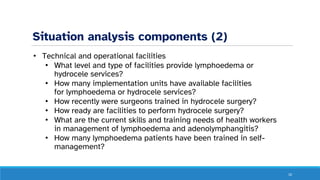 Situation analysis components (2)
• Technical and operational facilities
• What level and type of facilities provide lymphoedema or
hydrocele services?
• How many implementation units have available facilities
for lymphoedema or hydrocele services?
• How recently were surgeons trained in hydrocele surgery?
• How ready are facilities to perform hydrocele surgery?
• What are the current skills and training needs of health workers
in management of lymphoedema and adenolymphangitis?
• How many lymphoedema patients have been trained in self-
management?
10
 