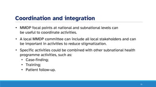 Coordination and integration
• MMDP focal points at national and subnational levels can
be useful to coordinate activities.
• A local MMDP committee can include all local stakeholders and can
be important in activities to reduce stigmatization.
• Specific activities could be combined with other subnational health
programme activities, such as:
• Case-finding;
• Training;
• Patient follow-up.
15
 