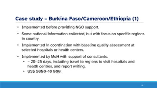 Case study – Burkina Faso/Cameroon/Ethiopia (1)
• Implemented before providing NGO support.
• Some national information collected, but with focus on specific regions
in country.
• Implemented in coordination with baseline quality assessment at
selected hospitals or health centers.
• Implemented by MoH with support of consultants.
• ~ 20‒25 days, including travel to regions to visit hospitals and
health centres, and report writing.
• US$ 5000‒10 000.
16
 