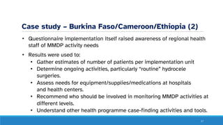 Case study – Burkina Faso/Cameroon/Ethiopia (2)
• Questionnaire implementation itself raised awareness of regional health
staff of MMDP activity needs
• Results were used to:
• Gather estimates of number of patients per implementation unit
• Determine ongoing activities, particularly “routine” hydrocele
surgeries.
• Assess needs for equipment/supplies/medications at hospitals
and health centers.
• Recommend who should be involved in monitoring MMDP activities at
different levels.
• Understand other health programme case-finding activities and tools.
17
 