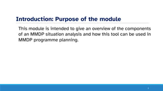 Introduction: Purpose of the module
This module is intended to give an overview of the components
of an MMDP situation analysis and how this tool can be used in
MMDP programme planning.
3
 