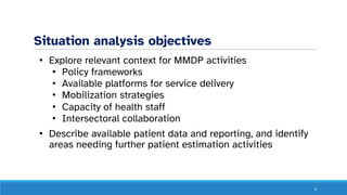 Situation analysis objectives
• Explore relevant context for MMDP activities
• Policy frameworks
• Available platforms for service delivery
• Mobilization strategies
• Capacity of health staff
• Intersectoral collaboration
• Describe available patient data and reporting, and identify
areas needing further patient estimation activities
6
 