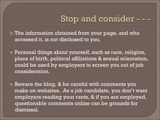  
The information obtained from your page, and who accessed it, is not disclosed to you. 
 
Personal things about yourself, such as race, religion, place of birth, political affiliations & sexual orientation, could be used by employers to screen you out of job consideration. 
 
Beware the blog, & be careful with comments you make on websites. As a job candidate, you don’t want employers reading your rants, & if you are employed, questionable comments online can be grounds for dismissal.  